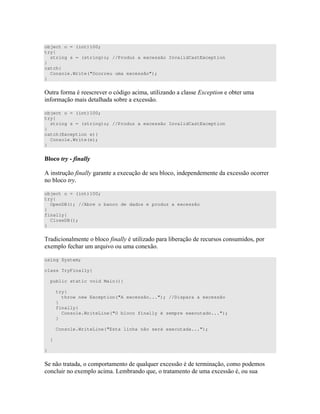 object o = (int)100;
try{
string s = (string)o; //Produz a excessão InvalidCastException
}
catch{
Console.Write("Ocorreu uma excessão");
}
= " # ) B " D )) 34 "
# ) " ) 4 ))
object o = (int)100;
try{
string s = (string)o; //Produz a excessão InvalidCastException
}
catch(Exception e){
Console.Write(e);
}
=
E )" ( " 4 ) " 4 ))
object o = (int)100;
try{
OpenDB(); //Abre o banco de dados e produz a excessão
}
finally{
CloseDB();
}
& " ( " D ) ) ) )
4 # 7 4
using System;
class TryFinally{
public static void Main(){
try{
throw new Exception("A excessão..."); //Dispara a excessão
}
finally{
Console.WriteLine("O bloco finally é sempre executado...");
}
Console.WriteLine("Esta linha não será executada...");
}
}
" " " " 7 7 4 )) " )
4 8 7 " " " 4 )) )
 