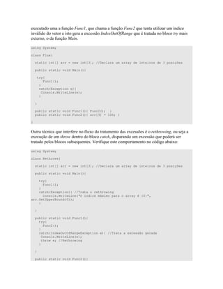 4 " # A : 7 # A &7 " " " D ;
0 " )" 4 )) $ 4. .(2 7 " " )
4" #
using System;
class Flux{
static int[] arr = new int[3]; //Declara um array de inteiros de 3 posições
public static void Main(){
try{
Func1();
}
catch(Exception e){
Console.WriteLine(e);
}
}
public static void Func1(){ Func2(); }
public static void Func2(){ arr[3] = 100; }
}
= " " 7 " # # 4 " " " ) 4 ))C ) * 6 ) +
4 * 6 " * ) 4 )) 7 0)
" " ) ) ) ) 7 ") . #7 )" " " B 4 <
using System;
class Rethrows{
static int[] arr = new int[3]; //Declara um array de inteiros de 3 posições
public static void Main(){
try{
Func1();
}
catch(Exception){ //Trata o rethrowing
Console.WriteLine("O índice máximo para o array é {0}",
arr.GetUpperBound(0));
}
}
public static void Func1(){
try{
Func2();
}
catch(IndexOutOfRangeException e){ //Trata a excessão gerada
Console.WriteLine(e);
throw e; //Rethrowing
}
}
public static void Func2(){
 