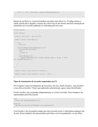 arr[3] = 100; //Excessão IndexOutOfRangeException
}
}
> " )); " " " = B 4
0 " " * 6 " ) )"
" " ") 4 ))C ) ) " D ) )" ) <
using System;
class TryTry{
static int[] arr = new int[3];
public static void Main(){
try{
Func1();
}
catch(IndexOutOfRangeException e){
Console.WriteLine(e);
try{
throw e;
}
catch(Exception){
Console.WriteLine("O índice máximo para o array é {0}",
arr.GetUpperBound(0));
}
}
}
public static void Func1(){ Func2(); }
public static void Func2(){ arr[3] = 100; }
}
1 * ! 6 * !
= ) " U" ) " " ") 4 ))C ) ) )< ( * ( *
#( * . ) ) ) C ) " " ) 0 # <
A * ) 4 " ) " ) 4 )) %)") " " ) )
) " ) (
try{
throw new System.Exception();
}
finally{
System.Console.Write(“Sempre sou executado”);
}
A * ) 4 " ) ) 7 4 )) " " 7 7 "
%)") " " ) ) ) " ) *) W " ) #"
 