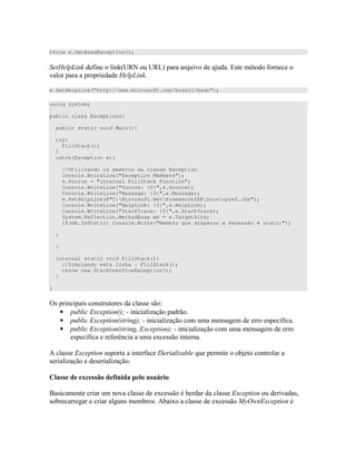 throw e.GetBaseException();
8 # AP $ P 8 7 + %)" " #
8
e.SetHelpLink(“http://www.microsoft.com/brasil/msdn”);
using System;
public class Exceptions{
public static void Main(){
try{
FillStack();
}
catch(Exception e){
//Utilizando os membros da classe Exception
Console.WriteLine("Exception Members");
e.Source = "internal FillStack Function";
Console.WriteLine("Source: {0}",e.Source);
Console.WriteLine("Message: {0}",e.Message);
e.SetHelpLink(@"C:Microsoft.NetFrameworkSDKDocscpref.chm");
Console.WriteLine("HelpLink: {0}",e.HelpLink);
Console.WriteLine("StackTrace: {0}",e.StackTrace);
System.Reflection.MethodBase mb = e.TargetSite;
if(mb.IsStatic) Console.Write("Membro que disparou a excessão é static");
}
}
internal static void FillStack(){
//Simulando esta linha - FillStack();
throw new StackOverflowException();
}
}
=) ) )" " ) )) ) <
• 34 M- D
• 34 M- D ) ) ;#
• 34 /34 M- D )
) ;# # : 4 )) "
E )) 34 ) " " # $ H 7 " +" "
) D ) D
4 * A!
/ ) " )) 4 )) )) 34 )
) ) ) E 4 )) 4 )) .6 34
 