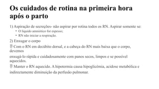 Os cuidados de rotina na primeira hora
após o parto
1) Aspiração de secreções- não aspirar por rotina todos os RN. Aspirar somente se:
• O líquido amniótico for espesso;
• RN não iniciar a respiração.
2) Enxugar o corpo
 Com o RN em decúbito dorsal, e a cabeça do RN mais baixa que o corpo,
devemos
enxugá-lo rápida e cuidadosamente com panos secos, limpos e se possível
aquecidos.
 Manter o RN aquecido. A hipotermia causa hipoglicémia, acidose metabólica e
indirectamente diminuição da perfusão pulmonar.
 