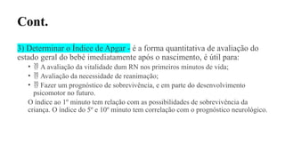 Cont.
3) Determinar o Índice de Apgar - é a forma quantitativa de avaliação do
estado geral do bebé imediatamente após o nascimento, é útil para:
•  A avaliação da vitalidade dum RN nos primeiros minutos de vida;
•  Avaliação da necessidade de reanimação;
•  Fazer um prognóstico de sobrevivência, e em parte do desenvolvimento
psicomotor no futuro.
O índice ao 1º minuto tem relação com as possibilidades de sobrevivência da
criança. O índice do 5º e 10º minuto tem correlação com o prognóstico neurológico.
 