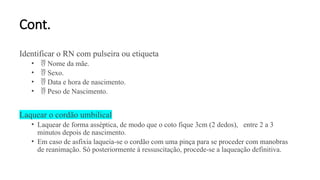 Cont.
Identificar o RN com pulseira ou etiqueta
•  Nome da mãe.
•  Sexo.
•  Data e hora de nascimento.
•  Peso de Nascimento.
Laquear o cordão umbilical
• Laquear de forma asséptica, de modo que o coto fique 3cm (2 dedos), entre 2 a 3
minutos depois de nascimento.
• Em caso de asfixia laqueia-se o cordão com uma pinça para se proceder com manobras
de reanimação. Só posteriormente à ressuscitação, procede-se a laqueação definitiva.
 