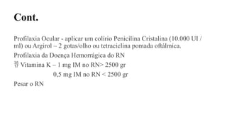 Cont.
Profilaxia Ocular - aplicar um colírio Penicilina Cristalina (10.000 UI /
ml) ou Argirol – 2 gotas/olho ou tetraciclina pomada oftálmica.
Profilaxia da Doença Hemorrágica do RN
 Vitamina K – 1 mg IM no RN> 2500 gr
0,5 mg IM no RN < 2500 gr
Pesar o RN
 