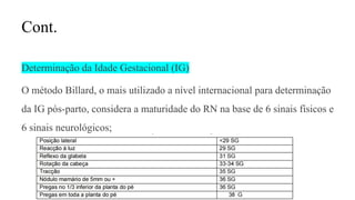 Cont.
Determinação da Idade Gestacional (IG)
O método Billard, o mais utilizado a nível internacional para determinação
da IG pós-parto, considera a maturidade do RN na base de 6 sinais físicos e
6 sinais neurológicos;
 