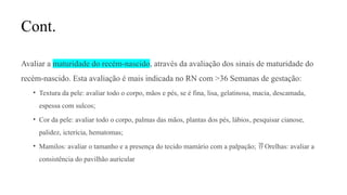 Cont.
Avaliar a maturidade do recém-nascido, através da avaliação dos sinais de maturidade do
recém-nascido. Esta avaliação é mais indicada no RN com >36 Semanas de gestação:
• Textura da pele: avaliar todo o corpo, mãos e pés, se é fina, lisa, gelatinosa, macia, descamada,
espessa com sulcos;
• Cor da pele: avaliar todo o corpo, palmas das mãos, plantas dos pés, lábios, pesquisar cianose,
palidez, icterícia, hematomas;
• Mamilos: avaliar o tamanho e a presença do tecido mamário com a palpação; Orelhas: avaliar a

consistência do pavilhão auricular
 