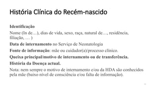 19
História Clínica do Recém-nascido
Identificação
Nome (In de…), dias de vida, sexo, raça, natural de…, residência,
filiação, … )
Data de internamento no Serviço de Neonatologia
Fonte de informação: mãe ou cuidador(a)/processo clínico.
Queixa principal/motivo de internamento ou de transferência.
História da Doença actual.
Nota: nem sempre o motivo de internamento e/ou da HDA são conhecidos
pela mãe (baixo nível de consciência e/ou falta de informação).
 