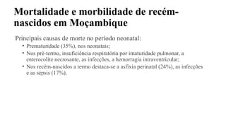 Mortalidade e morbilidade de recém-
nascidos em Moçambique
Principais causas de morte no período neonatal:
• Prematuridade (35%), nos neonatais;
• Nos pré-termo, insuficiência respiratória por imaturidade pulmonar, a
enterocolite necrosante, as infecções, a hemorragia intraventricular;
• Nos recém-nascidos a termo destaca-se a asfixia perinatal (24%), as infecções
e as sépsis (17%).
 
