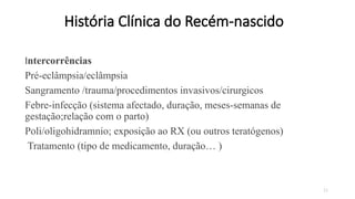 21
História Clínica do Recém-nascido
Intercorrências
Pré-eclâmpsia/eclâmpsia
Sangramento /trauma/procedimentos invasivos/cirurgicos
Febre-infecção (sistema afectado, duração, meses-semanas de
gestação;relação com o parto)
Poli/oligohidramnio; exposição ao RX (ou outros teratógenos)
Tratamento (tipo de medicamento, duração… )
 