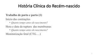 22
História Clínica do Recém-nascido
Trabalho de parto e parto (1)
Início das contrações
• Quanto tempo antes do nascimento?
Hora e data da ruptura das membranas
• Quanto tempo antes do nascimento?
Monitorização fetal (CTG….)
 