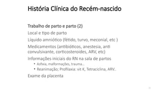 23
História Clínica do Recém-nascido
Trabalho de parto e parto (2)
Local e tipo de parto
Líquido amniótico (fétido, turvo, meconial, etc )
Medicamentos (antibióticos, anestesia, anti
convulsivante, corticosteroides, ARV, etc)
Informações iniciais do RN na sala de partos
• Asfixia, malformações, trauma…
• Reanimação; Profilaxia: vit K, Tetraciclina, ARV..
Exame da placenta
 