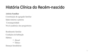 24
História Clínica do Recém-nascido
História Familiar
Constituição do agregado familiar
Idade materna e paterna
Consanguinidade
Nível académico dos progenitores
Rendimento familiar
Condições de habitação
Hábitos
• Álcool
• Tabaco
Doenças hereditárias
 