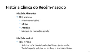 25
História Clínica do Recém-nascido
História Alimentar
 Aleitamento
 Materno exclusivo
 Misto
 Artificial
 Número de mamadas por dia
História vacinal
 BCG e Pólio
 Solicitar o Cartão de Saúde da Criança junto a mãe.
Também pode solicitar ou verificar o processo clinico.
 