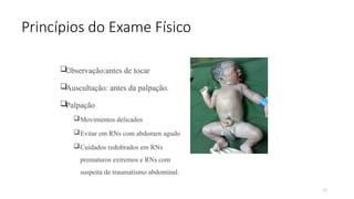 29
Princípios do Exame Físico
Observação:antes de tocar
Auscultação: antes da palpação.
Palpação
Movimentos delicados
Evitar em RNs com abdomen agudo
Cuidados redobrados em RNs
prematuros extremos e RNs com
suspeita de traumatismo abdominal.
 