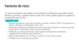 Factores de risco
As mortes neonatais estão ligados essencialmente a problemas que podem iniciar
durante a gravidez, e podem afectar a mãe e/ou o feto, podem aparecer no parto ou
no primeiro mês de vida.
Ligados a mãe
• Doenças que afectam a mãe antes e durante a gravidez ( malária, o HIV, a Toxoplasmose, o
Tétano, a Rubéola, as ITS,diabetes, HTA, etc);
• História de complicações obstétricas durante as gravidezes anteriores e durante a gravidez
actual (aborto, nados mortos, baixo peso ao nascimento);
• Problemas que acontecem durante o parto (ruptura prolongada das membranas,
complicações da cesariana, parto pré-termo);
• Idade da mãe:mulheres de 15-18 anos e acima de 35 anos têm risco alto;
• Condição social e Educação da mãe/pais.
 