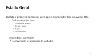 31
Estado Geral
Reflete a primeira impressão com que o examinador fica ao avaliar RN.
• Parâmetros subjectivos
• Aparência/ aspecto
• Reactividade
• Choro
• Movimentos
Os resultados dependem:
Conhecimento e expêriencia do avaliador.
 