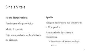 34
Sinais Vitais
Pausa Respiratória
Fenómeno não patológico
Muito frequente
Não acompanhada de bradicárdia
ou cianose.
Apnéia
Paragem respiratόria por um período
> 20 segundos.
Acompanhada de cianose e
bradicárdia.
• Prematuros e RNs com patologia
severa.
 