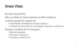 36
Sinais Vitais
Pressão Arterial (PA)
Não é avaliada de forma rotineira em RNs saudáveis.
Avaliada quando há suspeita de:
• Instabilidade hemodinâmica choque (séptico).
• Coartação da aorta (PA das extremidades superiores e inferiores).
Durante a medição da TA salvaguar:
• Material adequado
• RN quieto e tranquilo
• Consultar a tabela da TA.
 