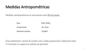 37
Medidas Antropométricas
Medidas antropométricas ao nascimento num RN de termo:
Estes parâmetros variam de acordo com a idade gestacional e idade pós-natal.
Consultar as respectivas tabelas de percentil.
Parâmetro Intervalo Normal
Peso 2500 -3999g
Comprimento 48 - 55cm
Perímetro craniano 33-38cm
 