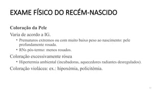 47
EXAME FÍSICO DO RECÉM-NASCIDO
Coloração da Pele
Varia de acordo a IG.
• Prematuros extremos ou com muito baixo peso ao nascimento: pele
profundamente rosada.
• RNs pós-termo: menos rosados.
Coloração excessivamente rósea
• Hipertermia ambiental (incubadoras, aquecedores radiantes desregulados).
Coloração violácea: ex.: hipoxémia, policitémia.
 