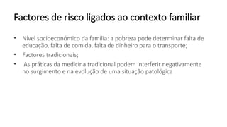 Factores de risco ligados ao contexto familiar
• Nível socioeconómico da família: a pobreza pode determinar falta de
educação, falta de comida, falta de dinheiro para o transporte;
• Factores tradicionais;
• As práticas da medicina tradicional podem interferir negativamente
no surgimento e na evolução de uma situação patológica
 