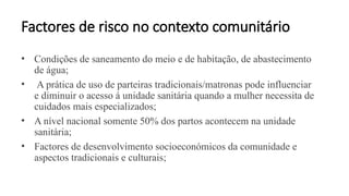 Factores de risco no contexto comunitário
• Condições de saneamento do meio e de habitação, de abastecimento
de água;
• A prática de uso de parteiras tradicionais/matronas pode influenciar
e diminuir o acesso á unidade sanitária quando a mulher necessita de
cuidados mais especializados;
• A nível nacional somente 50% dos partos acontecem na unidade
sanitária;
• Factores de desenvolvimento socioeconómicos da comunidade e
aspectos tradicionais e culturais;
 