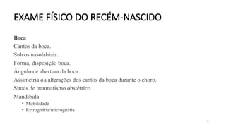 72
EXAME FÍSICO DO RECÉM-NASCIDO
Boca
Cantos da boca.
Sulcos nasolabiais.
Forma, disposição boca.
Ângulo de abertura da boca.
Assimetria ou alterações dos cantos da boca durante o choro.
Sinais de traumatismo obstétrico.
Mandíbula
• Mobilidade
• Retrognátia/micrognátia
 
