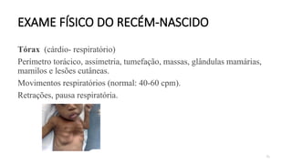 75
EXAME FÍSICO DO RECÉM-NASCIDO
Tórax (cárdio- respiratório)
Perímetro torácico, assimetria, tumefação, massas, glândulas mamárias,
mamilos e lesões cutâneas.
Movimentos respiratórios (normal: 40-60 cpm).
Retrações, pausa respiratória.
 