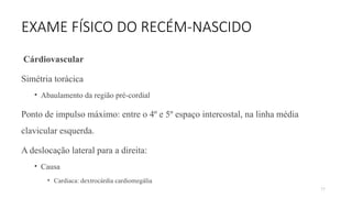 77
EXAME FÍSICO DO RECÉM-NASCIDO
Cárdiovascular
Simétria torácica
• Abaulamento da região pré-cordial
Ponto de impulso máximo: entre o 4º e 5º espaço intercostal, na linha média
clavicular esquerda.
A deslocação lateral para a direita:
• Causa
• Cardiaca: dextrocárdia cardiomegália
 