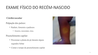 79
EXAME FÍSICO DO RECÉM-NASCIDO
Cárdiovascular
Palpação dos pulsos:
• Radiais, femorais e pediosos
• Simetria, intensidade, ritmo.
Preenchimento capilar:
• Pressionar a planta do pé durante alguns
segundos Soltar
• Contar o tempo de preenchimento capilar
 