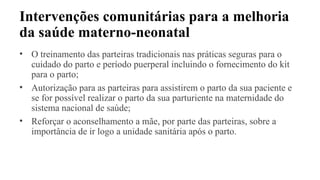 Intervenções comunitárias para a melhoria
da saúde materno-neonatal
• O treinamento das parteiras tradicionais nas práticas seguras para o
cuidado do parto e período puerperal incluindo o fornecimento do kit
para o parto;
• Autorização para as parteiras para assistirem o parto da sua paciente e
se for possível realizar o parto da sua parturiente na maternidade do
sistema nacional de saúde;
• Reforçar o aconselhamento a mãe, por parte das parteiras, sobre a
importância de ir logo a unidade sanitária após o parto.
 