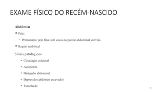 80
EXAME FÍSICO DO RECÉM-NASCIDO
Abdómen
 Pele:
• Prematuros: pele fina com vasos da parede abdominal visíveis.
 Região umbilical
Sinais patológicos
• Circulação colateral
• Assimetria
• Distensão abdominal
• Depressão (abdómen escavado)
• Tumefação
 