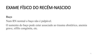 83
EXAME FÍSICO DO RECÉM-NASCIDO
Baço
Num RN normal o baço não é palpável.
O aumento do baço pode estar associado ao trauma obstétrico, anemia
grave, sífilis congénita, etc.
 