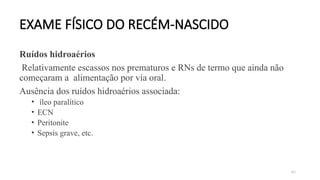 85
EXAME FÍSICO DO RECÉM-NASCIDO
Ruídos hidroaérios
Relativamente escassos nos prematuros e RNs de termo que ainda não
começaram a alimentação por via oral.
Ausência dos ruídos hidroaérios associada:
• íleo paralítico
• ECN
• Peritonite
• Sepsis grave, etc.
 