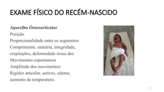 91
EXAME FÍSICO DO RECÉM-NASCIDO
Aparelho Ósteoarticular
Posição
Proporcionalidade entre os segmentos
Comprimento, simetria, integridade,
crepitações, deformidade óssea dor.
Movimentos espontaneos
Amplitude dos movimentos
Rigidez articular, activos, edema,
aumento da temperatura.
 