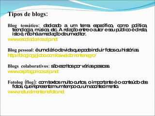 Tipos de blogs: Blog temático:  dedicado a um tema específico, como política, tecnologia, música, etc. A relação entre o autor e seu público é direta, isto é, não há a mediação de um editor. www.escolaclarice.zip.net Blog pessoal:  é um diário de vida que pode incluir fotos ou histórias. http://bloglog.globo.com/oswaldomontenegro/ Blogs  colaborativos:  são escritos por várias pessoas. www.ospitagoricos.zip.net Fotolog (flog):  com textos muito curtos, o importante é o conteúdo das fotos, que representam um tempo ou um acontecimento. www.naturalmente.nafoto.net 