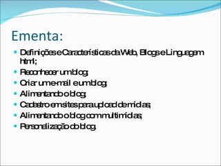 Ementa: Definições e Características da Web, Blogs e Linguagem html; Reconhecer um blog; Criar um e-mail e um blog; Alimentando o blog; Cadastro em sites para upload de mídias; Alimentando o blog com multimídias; Personalização do blog. 