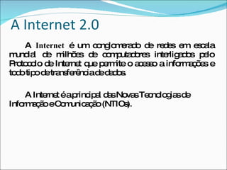 A Internet 2.0 A  Internet  é um conglomerado de redes em escala mundial de milhões de computadores interligados pelo Protocolo de Internet que permite o acesso a informações e todo tipo de transferência de dados.  A Internet é a principal das Novas Tecnologias de Informação e Comunicação (NTICs).  