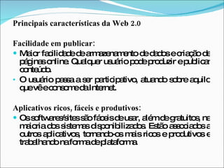 Principais características da Web 2.0 Facilidade em publicar:  Maior facilidade de armazenamento de dados e criação de páginas online. Qualquer usuário pode produzir e publicar conteúdo. O usuário passa a ser participativo, atuando sobre aquilo que vê e consome da Internet. Aplicativos ricos, fáceis e produtivos:  Os softwares/sites são fáceis de usar, além de gratuitos, na maioria dos sistemas disponibilizados. Estão associados a outros aplicativos, tornando-os mais ricos e produtivos e trabalhando na forma de plataforma. 