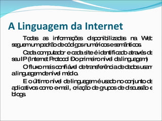 A Linguagem da Internet Todas as informações disponibilizadas na Web seguem um padrão de códigos numéricos e semânticos. Cada computador e cada site é identificado através de seu IP (Internet Protocol – o primeiro nível da linguagem) O fluxo mais confiável de transferência de dados usam a linguagem de nível médio. E o último nível de linguagem é usado no conjunto de aplicativos como e-mail, criação de grupos de discussão e blogs. 