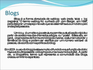 Blogs Blog é a forma abreviada de weblog: web (rede, teia) + log (registro). O termo weblog foi cunhado por Jorn Barger, em 1997, para designar um espaço na web que se assemelhava a um diário para anotações pessoais. Um  blog  é um site cuja estrutura permite a atualização rápida a partir de acréscimos dos chamados artigos, ou "posts". Estes são, em geral, organizados de forma cronológica inversa, costumam abordar a temática do blog e podem ser escritos por um número variável de pessoas, de acordo com a política do blog. Em 2001 o uso do blog já estava muito difundido e sua função de diário havia sido ultrapassada: o blog hoje é uma nova mídia digital. A partir daí, a blogosfera, termo que representa a comunidade dos blogs, cresceu em ritmo espantoso. 