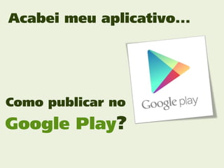 Acabei meu aplicativo...




Como publicar no
Google Play?
 