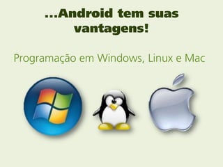 ...Android tem suas
          vantagens!

Programação em Windows, Linux e Mac
 
