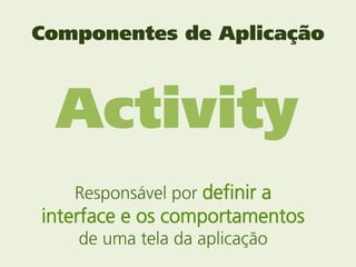 Componentes de Aplicação



 Activity
   Responsável por definir a
interface e os comportamentos
    de uma tela da aplicação
 