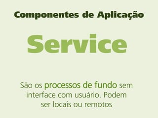 Componentes de Aplicação



  Service
 São os processos de fundo sem
   interface com usuário. Podem
        ser locais ou remotos
 