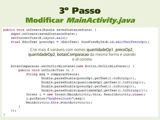 3º Passo
Modificar MainActivity.java


 Crie mais 4 variáveis com nomes quantidadeOp1, precoOp2,
quantidadeOp2, botaoComparacao da mesma forma e usando
                          o id correto
 