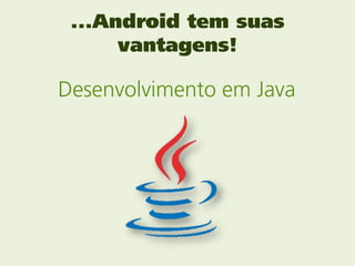 ...Android tem suas
      vantagens!

Desenvolvimento em Java
 