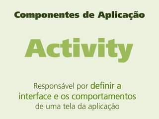 Componentes de Aplicação



 Activity
   Responsável por definir a
interface e os comportamentos
    de uma tela da aplica...