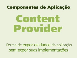 Componentes de Aplicação


   Content
   Provider
Forma de expor os dados da aplicação
 sem expor suas implementações
 