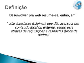 Desenvolver pra web resume-se, então, em:
"criar interfaces (páginas) que dão acesso a um
conteúdo local ou externo, sendo este
através de requisições e respostas (troca de
dados)."
 